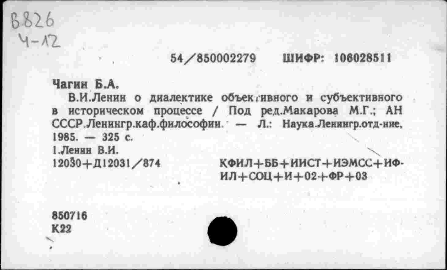 ﻿&Ш
ч-лг
54/850002279 ШИФР: 106028511
Чагин Б.А.
В.И.Ленин о диалектике объективного и субъективного в историческом процессе / Под ред.Макарова М.Г.; АН СССР.Леникгр.каф.философии — Л.: Наука.Ленингр.отд-ние, 1985. — 325 с.
1 .Ленин В.И.	х
12030+Д12031 /874	КФИЛ+ББ 4-ИИСТ+ ИЭМСС+ИФ-
ИЛ+СОЦ+И+02Ч-ФР+03
850716
К22